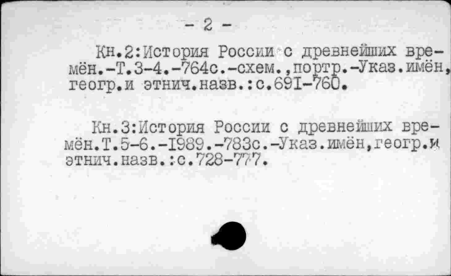 ﻿-2-
Кн. 2: История России с древнейших времён. -Т.3-4.-764с.-схем.,портр.-Указ.имён геогр.и этнич.назв.:с.691-760.
Кн.З:История России с древнейших времён. I.5-6.-1989.-783с.-Указ.имён,геогр.и этнич.назв.:с.728-777.